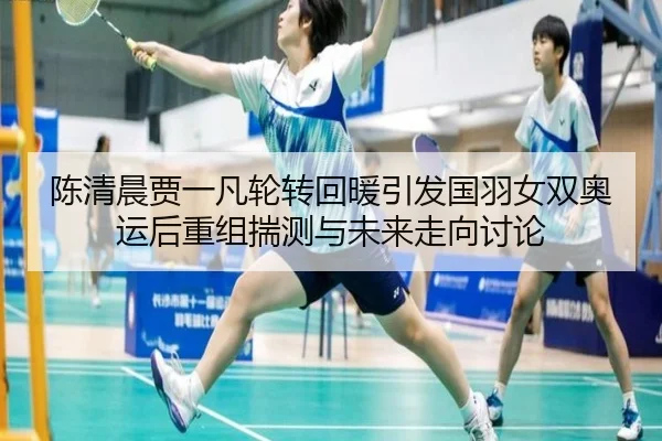陈清晨贾一凡轮转回暖引发国羽女双奥运后重组揣测与未来走向讨论