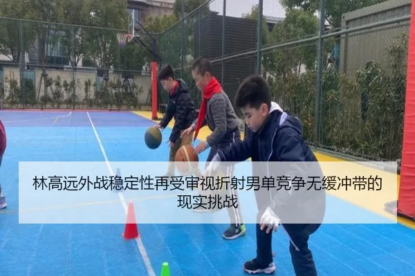 林高远外战稳定性再受审视折射男单竞争无缓冲带的现实挑战